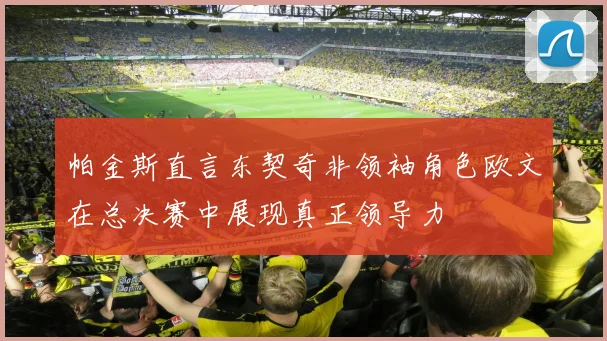 帕金斯直言东契奇非领袖角色欧文在总决赛中展现真正领导力