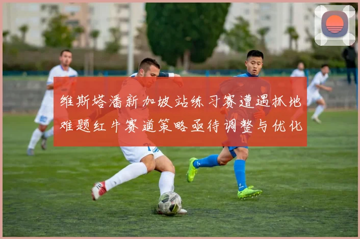 维斯塔潘新加坡站练习赛遭遇抓地难题红牛赛道策略亟待调整与优化