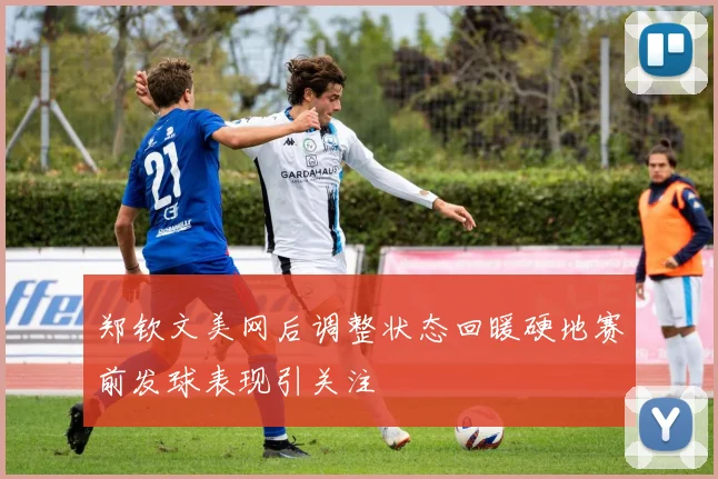 郑钦文美网后调整状态回暖硬地赛前发球表现引关注