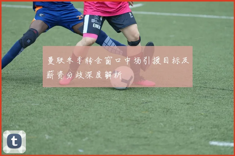 曼联冬季转会窗口中场引援目标及薪资分歧深度解析