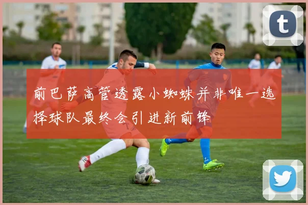 前巴萨高管透露小蜘蛛并非唯一选择球队最终会引进新前锋