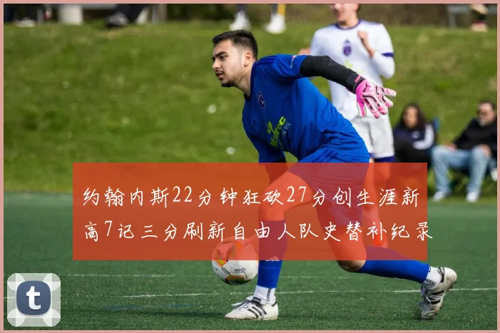 约翰内斯22分钟狂砍27分创生涯新高7记三分刷新自由人队史替补纪录