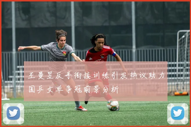 王曼昱反手衔接训练引发热议助力国乒女单争冠前景分析